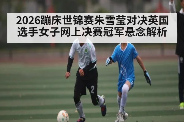 2026蹦床世锦赛朱雪莹对决英国选手女子网上决赛冠军悬念解析