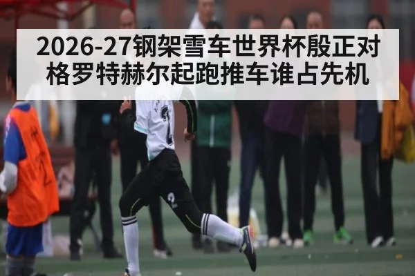 2026-27钢架雪车世界杯殷正对格罗特赫尔起跑推车谁占先机